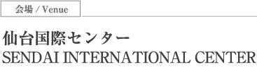 会場/Venue 仙台国際センター SENDAI INTERNATIONAL CENTER